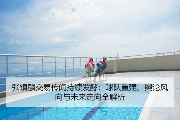 张镇麟交易传闻持续发酵：球队重建、舆论风向与未来走向全解析