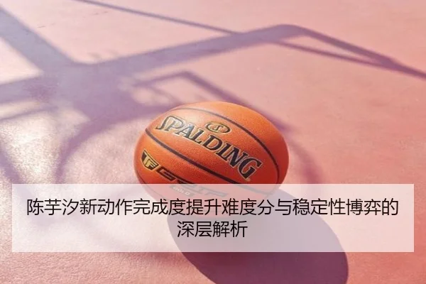 陈芋汐新动作完成度提升难度分与稳定性博弈的深层解析