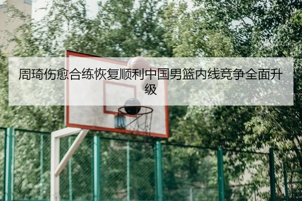 周琦伤愈合练恢复顺利中国男篮内线竞争全面升级