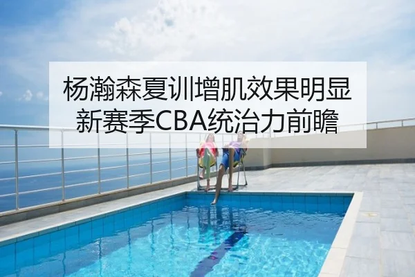 杨瀚森夏训增肌效果明显 新赛季CBA统治力前瞻